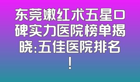 东莞嫩红术五星口碑实力医院榜单揭晓：五佳医院排名！