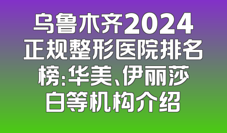 乌鲁木齐2024正规整形医院排名榜：华美、伊丽莎白等机构介绍
