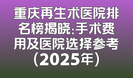 重庆再生术医院排名榜揭晓：手术费用及医院选择参考（2025年）