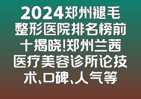 2024郑州褪毛整形医院排名榜前十揭晓！郑州兰茜医疗美容诊所论技术、口碑、人气等