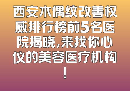 西安木偶纹改善权威排行榜前5名医院揭晓，来找你心仪的美容医疗机构！