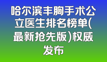 哈尔滨丰胸手术公立医生排名榜单（最新抢先版）权威发布