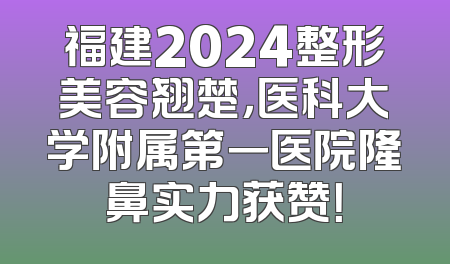 福建2024整形美容翘楚，医科大学附属第一医院隆鼻实力获赞！