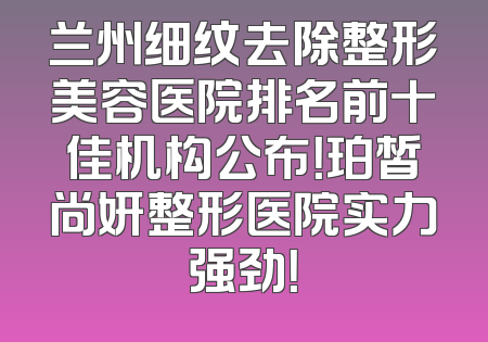 兰州细纹去除整形美容医院排名前十佳机构公布！珀皙尚妍整形医院实力强劲！
