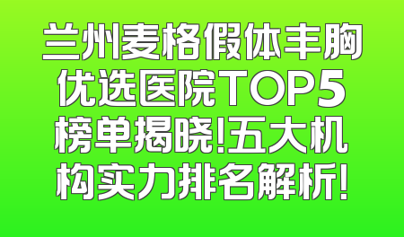 兰州麦格假体丰胸优选医院TOP5榜单揭晓！五大机构实力排名解析！