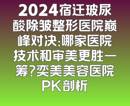2024宿迁玻尿酸除皱整形医院巅峰对决：哪家医院技术和审美更胜一筹？奕美美容医院PK剖析
