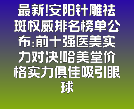 最新！安阳针雕祛斑权威排名榜单公布：前十强医美实力对决！哈美堂价格实力俱佳吸引眼球
