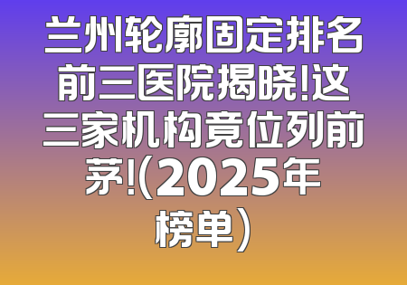兰州轮廓固定排名前三医院揭晓！这三家机构竟位列前茅！(2025年榜单)