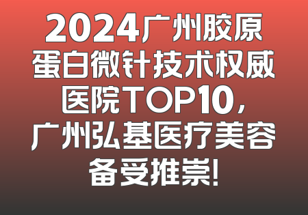 2024广州胶原蛋白微针技术权威医院TOP10，广州弘基医疗美容备受推崇！