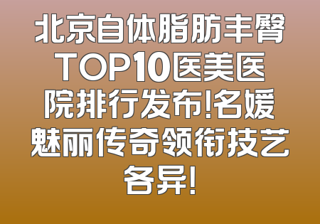 北京自体脂肪丰臀TOP10医美医院排行发布！名媛魅丽传奇领衔技艺各异！