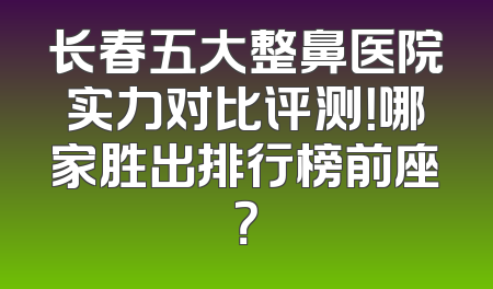 长春五大整鼻医院实力对比评测！哪家胜出排行榜前座？
