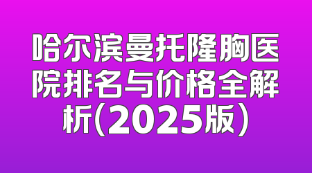 哈尔滨曼托隆胸医院排名与价格全解析（2025版）