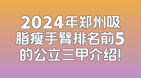 2024年郑州吸脂瘦手臂排名前5的公立三甲介绍!