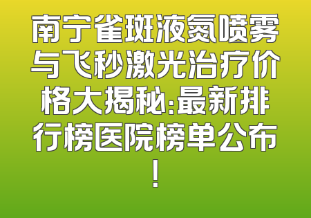 南宁雀斑液氮喷雾与飞秒激光治疗价格大揭秘：最新排行榜医院榜单公布！