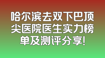 哈尔滨去双下巴顶尖医院医生实力榜单及测评分享！
