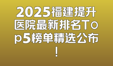 2025福建提升医院最新排名Top5榜单精选公布！