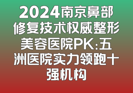 2024南京鼻部修复技术权威整形美容医院PK：五洲医院实力领跑十强机构
