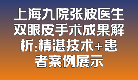 上海九院张波医生双眼皮手术成果解析：精湛技术+患者案例展示