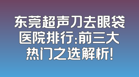 东莞超声刀去眼袋医院排行：前三大热门之选解析！