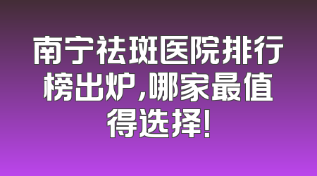 南宁祛斑医院排行榜出炉，哪家最值得选择！