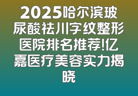 2025哈尔滨玻尿酸祛川字纹整形医院排名推荐！亿嘉医疗美容实力揭晓
