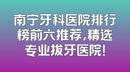 南宁牙科医院排行榜前六推荐，精选专业拔牙医院！