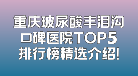 重庆玻尿酸丰泪沟口碑医院TOP5排行榜精选介绍！