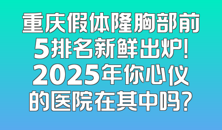 重庆假体隆胸部前5排名新鲜出炉！2025年你心仪的医院在其中吗？