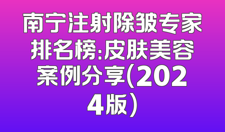 南宁注射除皱专家排名榜：皮肤美容案例分享（2024版）