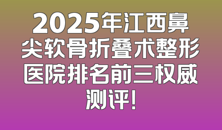 2025年江西鼻尖软骨折叠术整形医院排名前三权威测评！