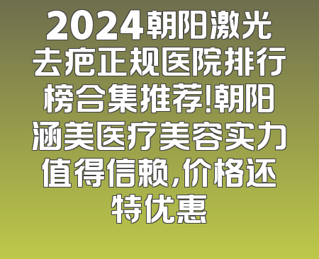 2024朝阳激光去疤正规医院排行榜合集推荐！朝阳涵美医疗美容实力值得信赖，价格还特优惠