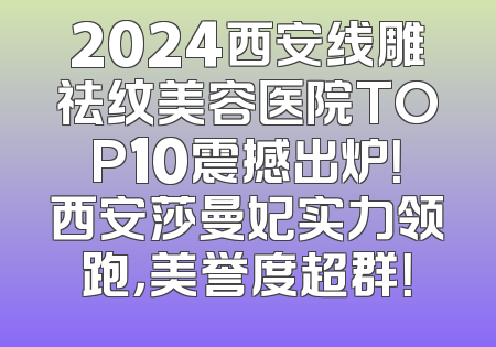 2024西安线雕祛纹美容医院TOP10震撼出炉！西安莎曼妃实力领跑，美誉度超群！
