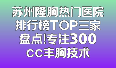 苏州隆胸热门医院排行榜TOP三家盘点！专注300cc丰胸技术
