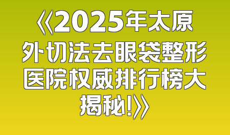 《2025年太原外切法去眼袋整形医院权威排行榜大揭秘！》