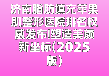 济南脂肪填充苹果肌整形医院排名权威发布！塑造美颜新坐标（2025版）