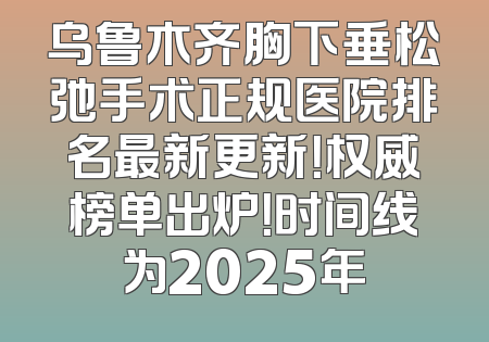 乌鲁木齐胸下垂松弛手术正规医院排名最新更新！权威榜单出炉！时间线为2025年