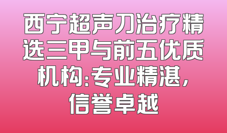 西宁超声刀治疗精选三甲与前五优质机构：专业精湛，信誉卓越