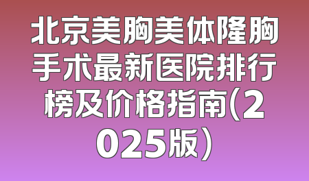 北京美胸美体隆胸手术最新医院排行榜及价格指南（2025版）