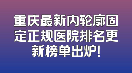 重庆最新内轮廓固定正规医院排名更新榜单出炉！