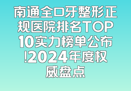 南通全口牙整形正规医院排名TOP10实力榜单公布！2024年度权威盘点