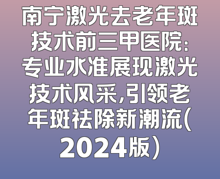 南宁激光去老年斑技术前三甲医院：专业水准展现激光技术风采，引领老年斑祛除新潮流（2024版）