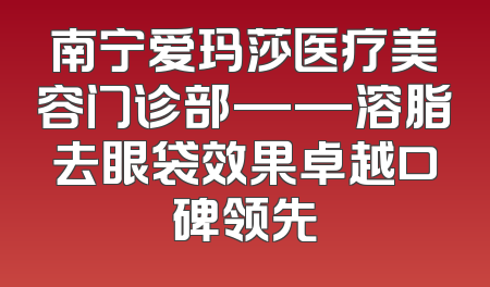 南宁爱玛莎医疗美容门诊部——溶脂去眼袋效果卓越口碑领先