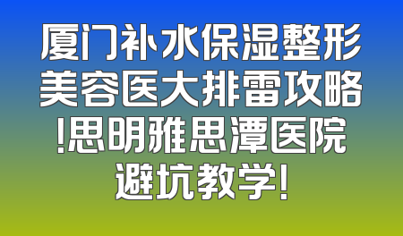 厦门补水保湿整形美容医大排雷攻略！思明雅思潭医院避坑教学！