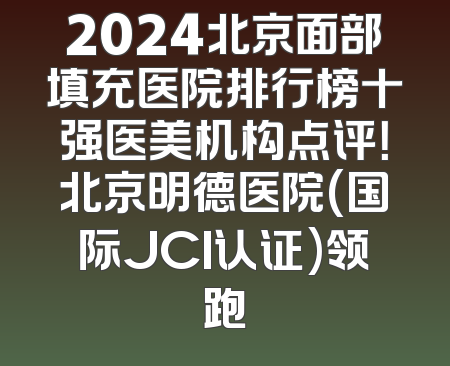 2024北京面部填充医院排行榜十强医美机构点评！北京明德医院(国际JCI认证)领跑