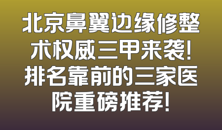 北京鼻翼边缘修整术权威三甲来袭！排名靠前的三家医院重磅推荐！