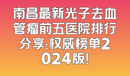 南昌最新光子去血管瘤前五医院排行分享：权威榜单2024版！