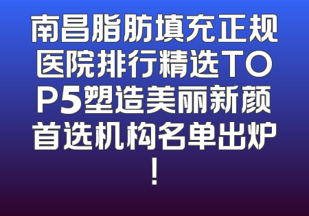 南昌脂肪填充正规医院排行精选TOP5塑造美丽新颜首选机构名单出炉！