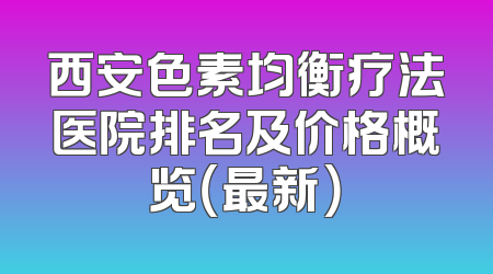 西安色素均衡疗法医院排名及价格概览（最新）