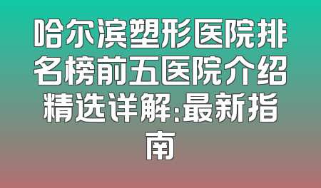 哈尔滨塑形医院排名榜前五医院介绍精选详解：最新指南