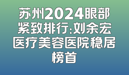 苏州2024眼部紧致排行：刘余宏医疗美容医院稳居榜首